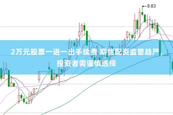 2万元股票一进一出手续费 期货配资监管趋严，投资者需谨慎选择