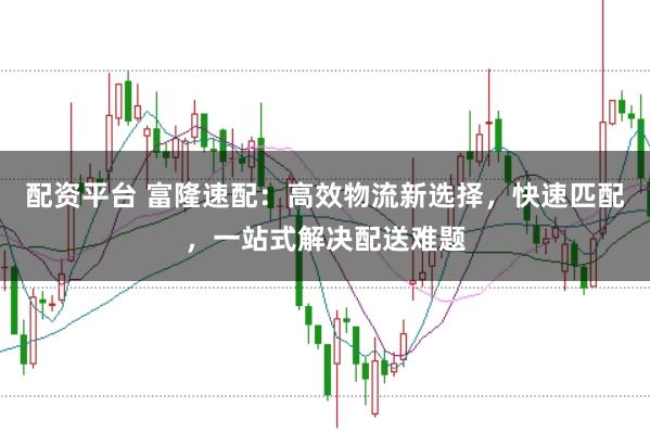 配资平台 富隆速配：高效物流新选择，快速匹配，一站式解决配送难题