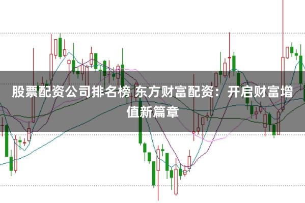 股票配资公司排名榜 东方财富配资：开启财富增值新篇章