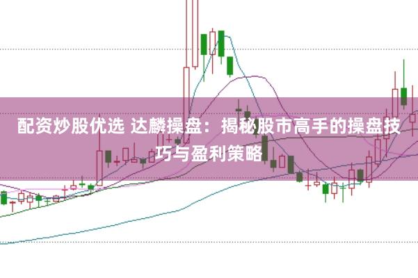 配资炒股优选 达麟操盘：揭秘股市高手的操盘技巧与盈利策略