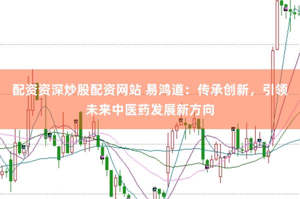 配资资深炒股配资网站 易鸿道：传承创新，引领未来中医药发展新方向