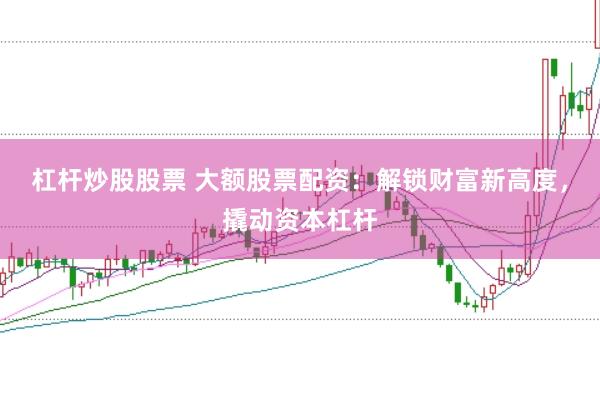 杠杆炒股股票 大额股票配资：解锁财富新高度，撬动资本杠杆