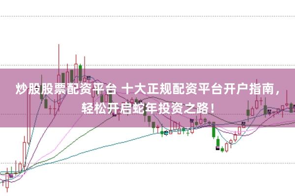 炒股股票配资平台 十大正规配资平台开户指南，轻松开启蛇年投资之路！