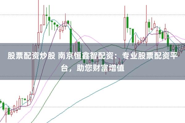 股票配资炒股 南京恒鑫智配资：专业股票配资平台，助您财富增值