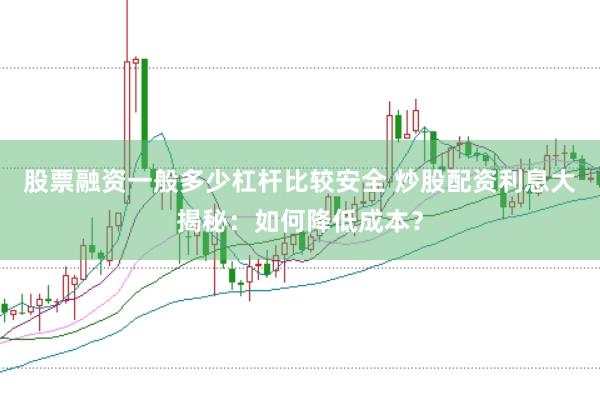 股票融资一般多少杠杆比较安全 炒股配资利息大揭秘：如何降低成本？