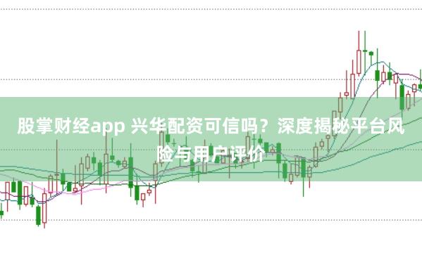 股掌财经app 兴华配资可信吗？深度揭秘平台风险与用户评价