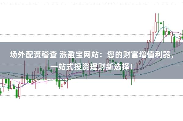 场外配资稽查 涨盈宝网站：您的财富增值利器，一站式投资理财新选择！