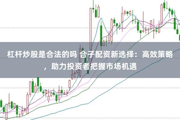 杠杆炒股是合法的吗 合子配资新选择:高效策略,助力投资者把握市场机遇