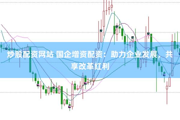 炒股配资网站 国企增资配资：助力企业发展，共享改革红利