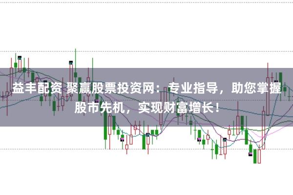 益丰配资 聚赢股票投资网：专业指导，助您掌握股市先机，实现财富增长！