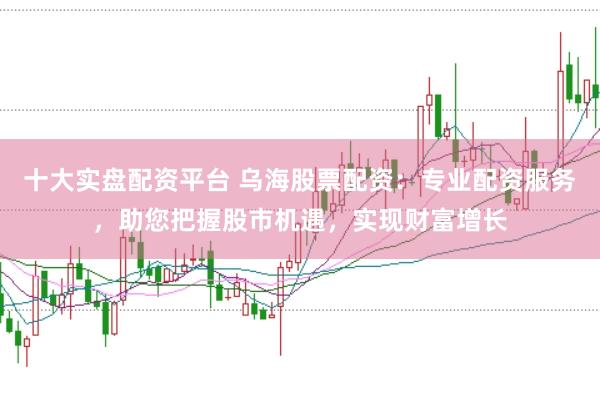 十大实盘配资平台 乌海股票配资：专业配资服务，助您把握股市机遇，实现财富增长