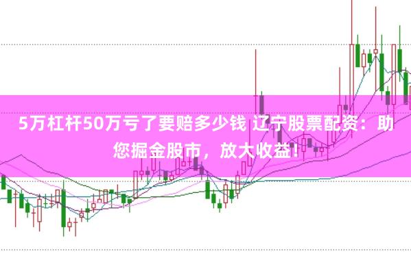 5万杠杆50万亏了要赔多少钱 辽宁股票配资：助您掘金股市，放大收益！