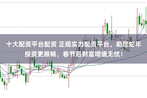 十大配资平台配资 正规实力配资平台，助您蛇年投资更顺畅，春节后财富增值无忧！