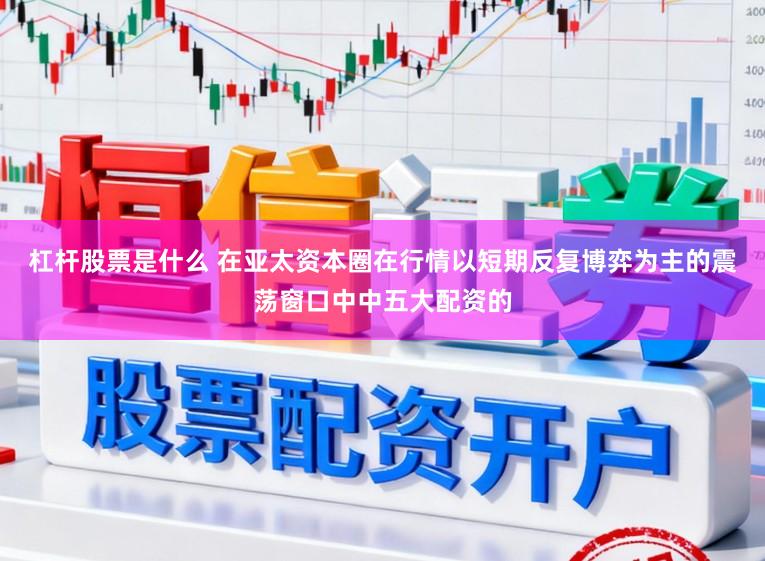 杠杆股票是什么 在亚太资本圈在行情以短期反复博弈为主的震荡窗口中中五大配资的