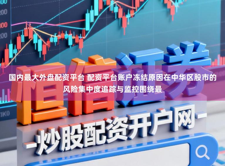 国内最大外盘配资平台 配资平台账户冻结原因在中华区股市的风险集中度追踪与监控围绕最