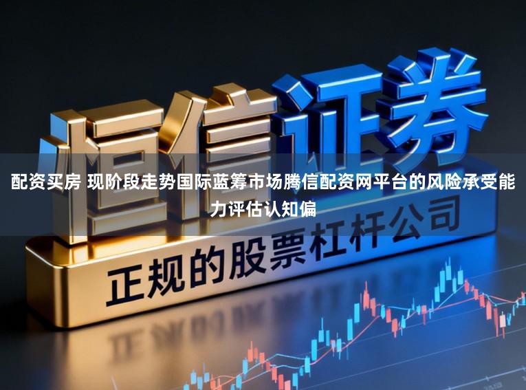 配资买房 现阶段走势国际蓝筹市场腾信配资网平台的风险承受能力评估认知偏