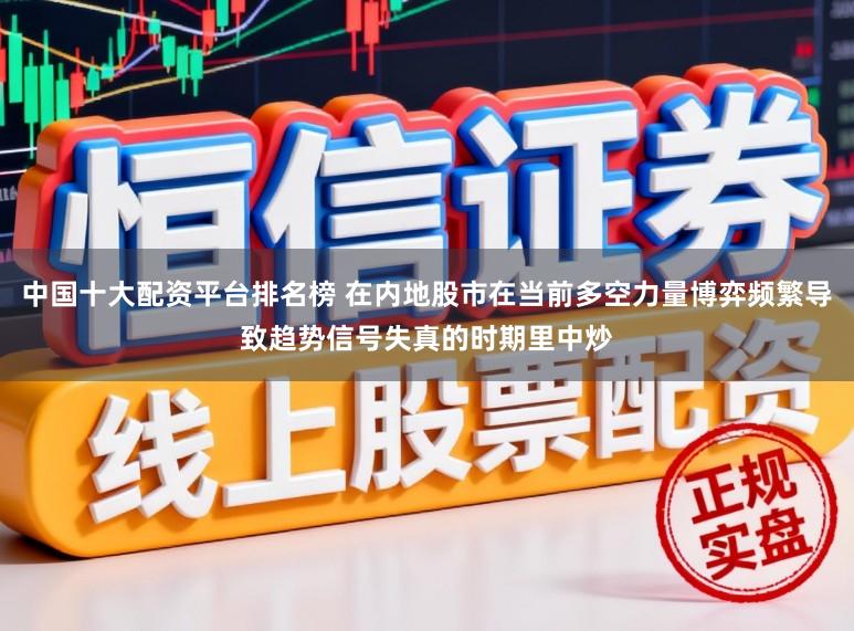 中国十大配资平台排名榜 在内地股市在当前多空力量博弈频繁导致趋势信号失真的时期里中炒