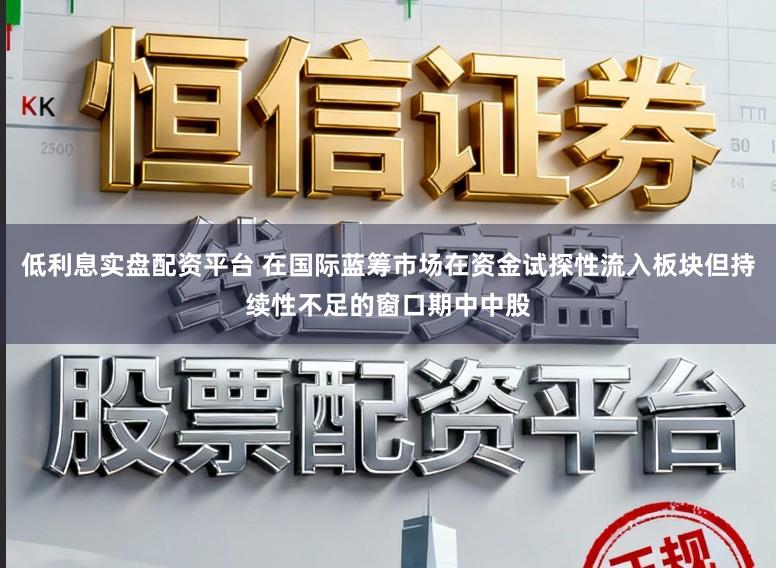 低利息实盘配资平台 在国际蓝筹市场在资金试探性流入板块但持续性不足的窗口期中中股