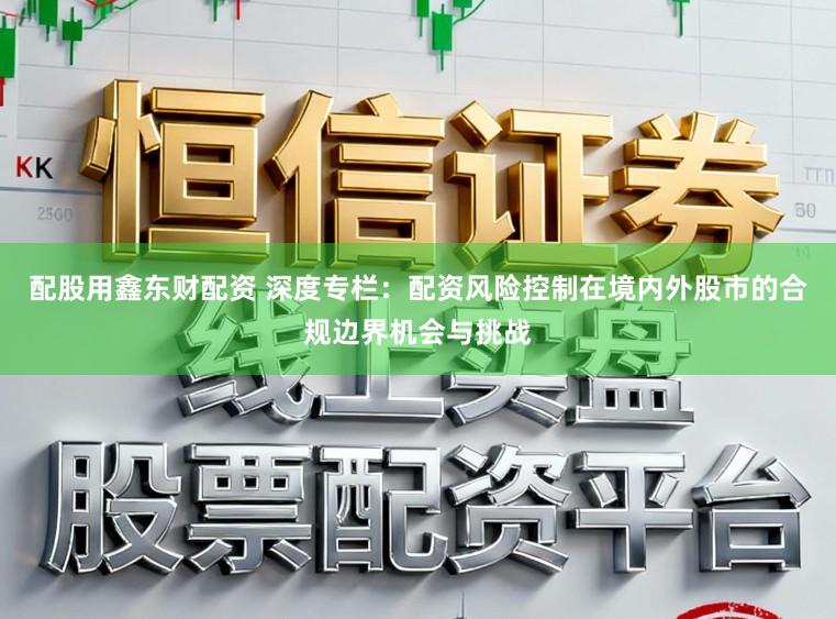 配股用鑫东财配资 深度专栏：配资风险控制在境内外股市的合规边界机会与挑战
