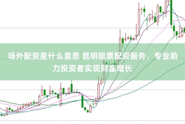 场外配资是什么意思 昆明股票配资服务，专业助力投资者实现财富增长