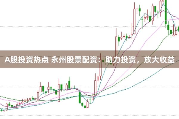 A股投资热点 永州股票配资：助力投资，放大收益