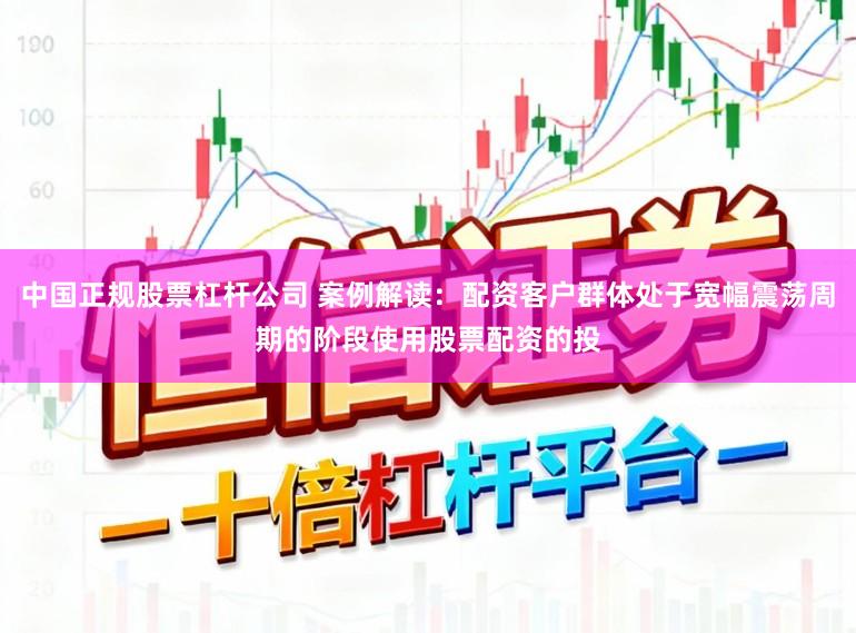 中国正规股票杠杆公司 案例解读：配资客户群体处于宽幅震荡周期的阶段使用股票配资的投