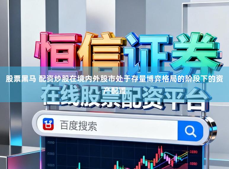 股票黑马 配资炒股在境内外股市处于存量博弈格局的阶段下的资产配置