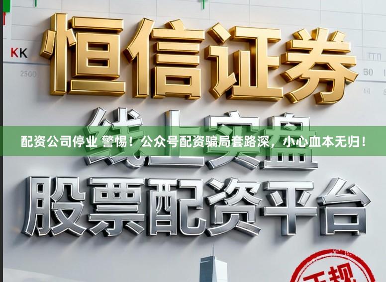 配资公司停业 警惕！公众号配资骗局套路深，小心血本无归！