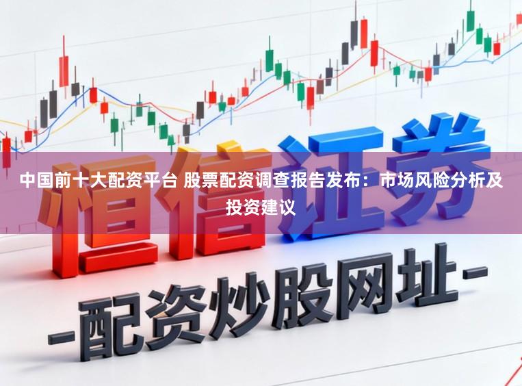 中国前十大配资平台 股票配资调查报告发布：市场风险分析及投资建议
