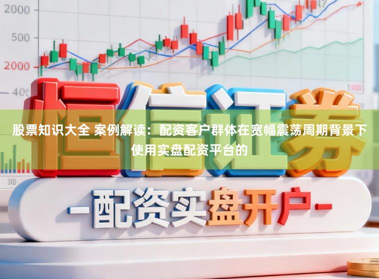 股票知识大全 案例解读：配资客户群体在宽幅震荡周期背景下使用实盘配资平台的